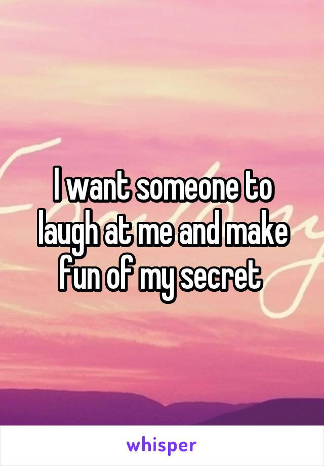 I want someone to laugh at me and make fun of my secret 