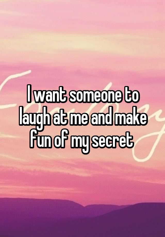 I want someone to laugh at me and make fun of my secret 