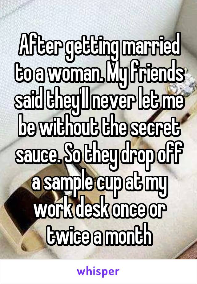 After getting married to a woman. My friends said they'll never let me be without the secret sauce. So they drop off a sample cup at my work desk once or twice a month