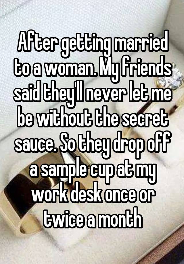 After getting married to a woman. My friends said they'll never let me be without the secret sauce. So they drop off a sample cup at my work desk once or twice a month