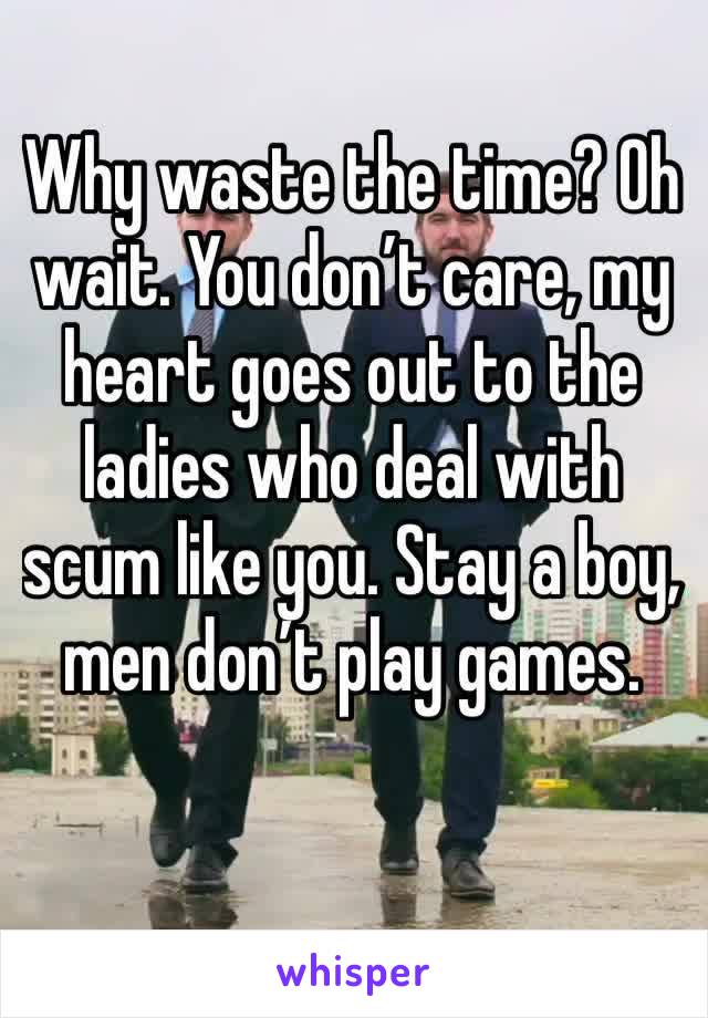 Why waste the time? Oh wait. You don’t care, my heart goes out to the ladies who deal with scum like you. Stay a boy, men don’t play games.