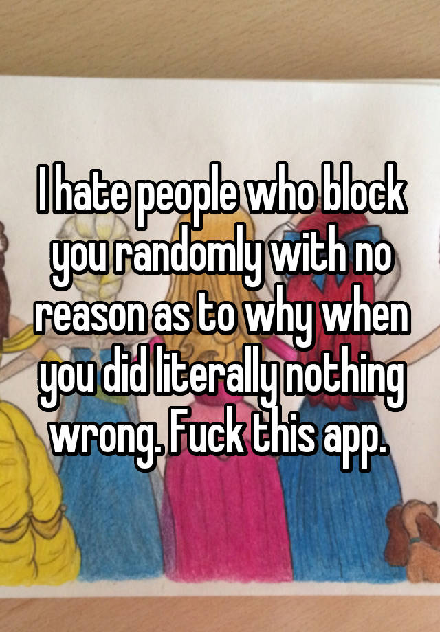 I hate people who block you randomly with no reason as to why when you did literally nothing wrong. Fuck this app. 