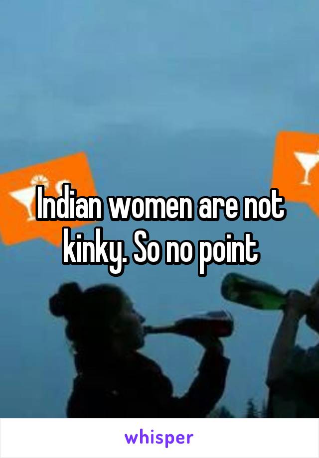 Indian women are not kinky. So no point