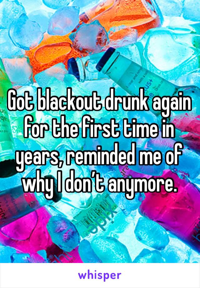 Got blackout drunk again for the first time in years, reminded me of why I don’t anymore.