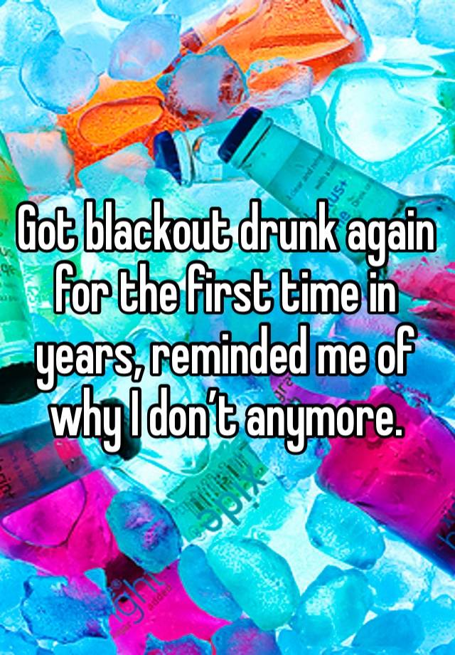 Got blackout drunk again for the first time in years, reminded me of why I don’t anymore.