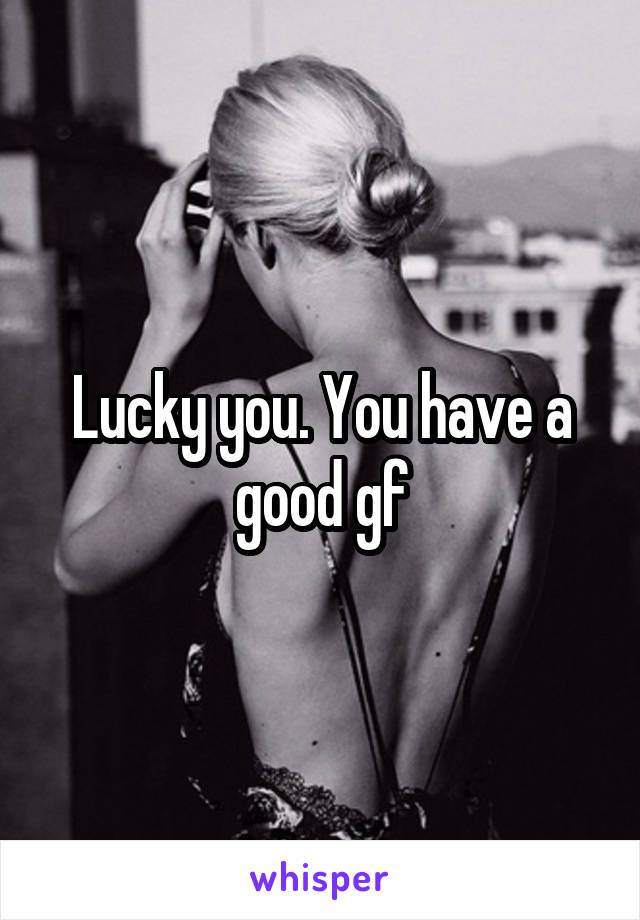 Lucky you. You have a good gf