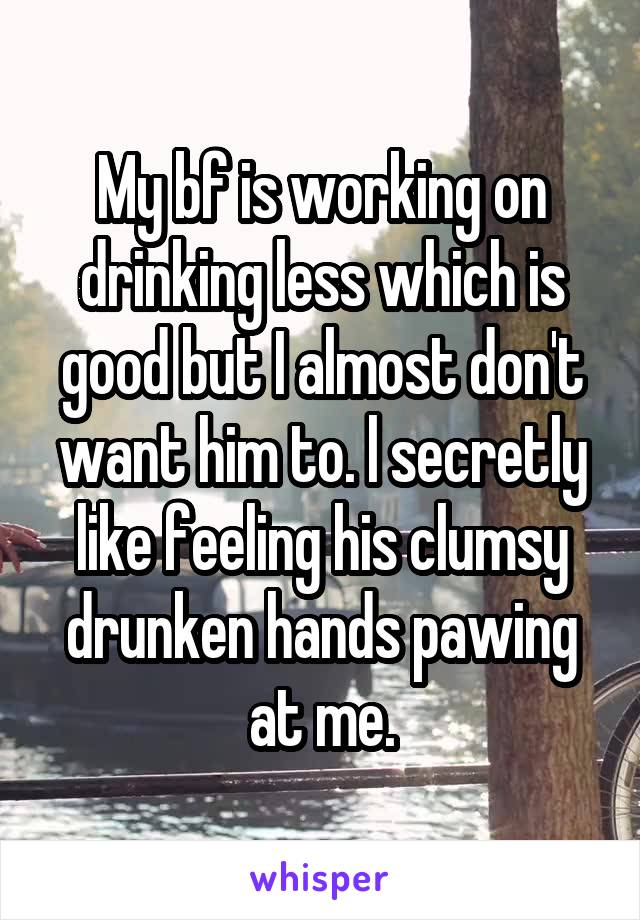 My bf is working on drinking less which is good but I almost don't want him to. l secretly like feeling his clumsy drunken hands pawing at me.