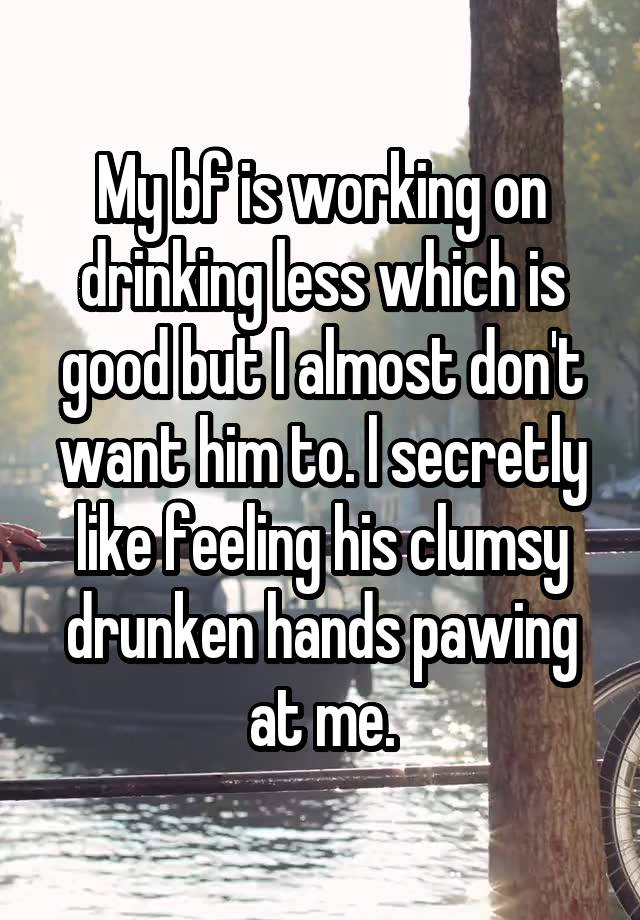 My bf is working on drinking less which is good but I almost don't want him to. l secretly like feeling his clumsy drunken hands pawing at me.