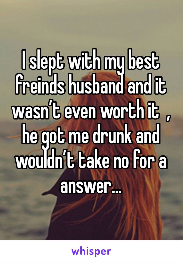 I slept with my best freinds husband and it wasn’t even worth it  , he got me drunk and wouldn’t take no for a answer… 