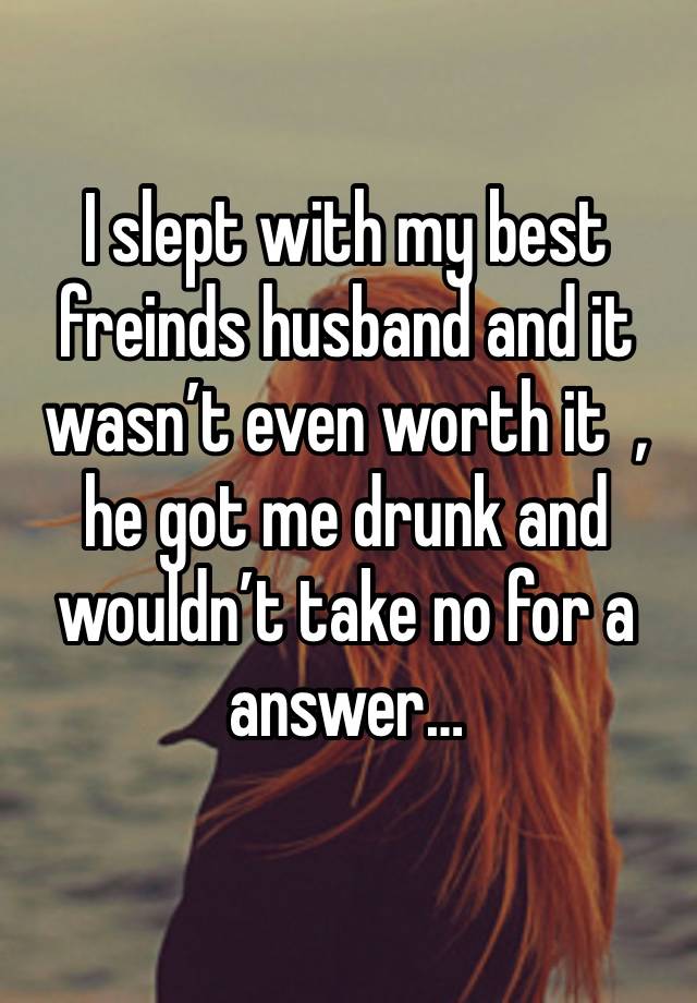 I slept with my best freinds husband and it wasn’t even worth it  , he got me drunk and wouldn’t take no for a answer… 