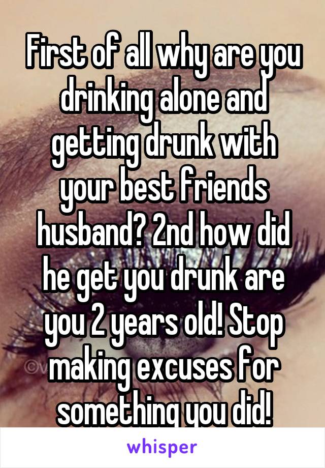 First of all why are you drinking alone and getting drunk with your best friends husband? 2nd how did he get you drunk are you 2 years old! Stop making excuses for something you did!