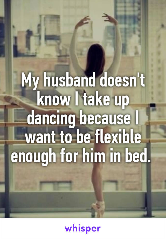 My husband doesn't know I take up dancing because I want to be flexible enough for him in bed. 