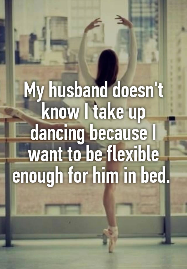 My husband doesn't know I take up dancing because I want to be flexible enough for him in bed. 