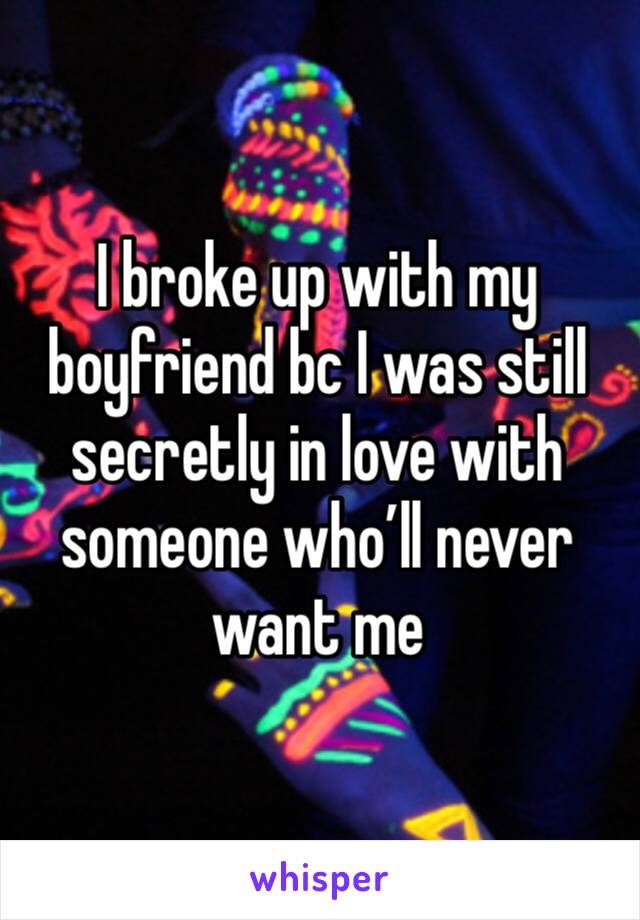 I broke up with my boyfriend bc I was still secretly in love with someone who’ll never want me 