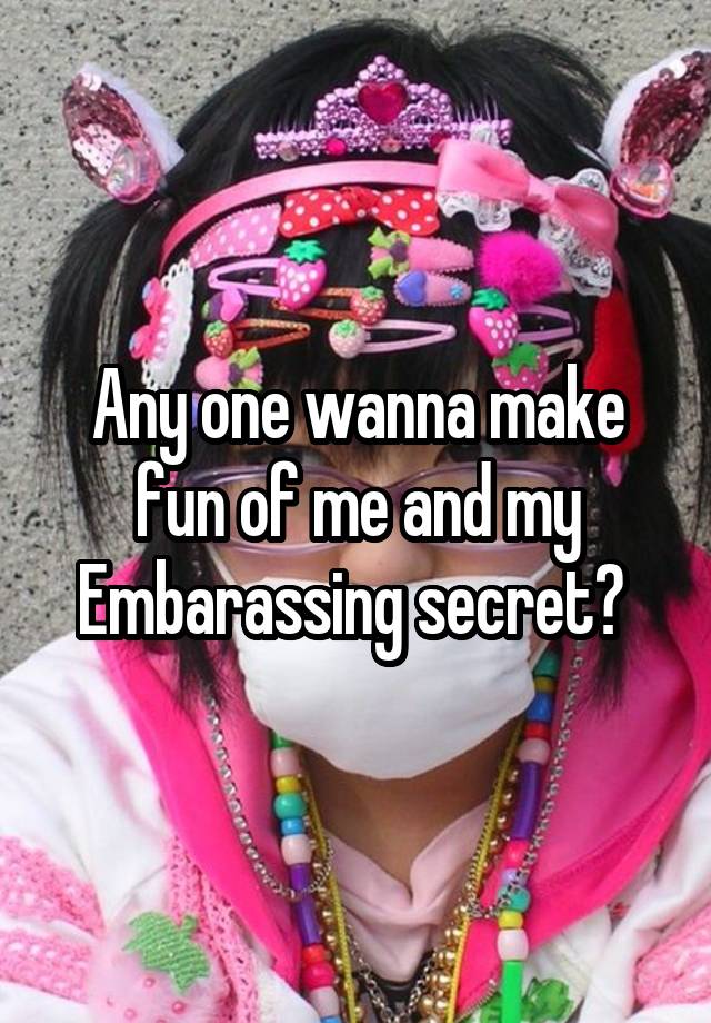 Any one wanna make fun of me and my Embarassing secret? 