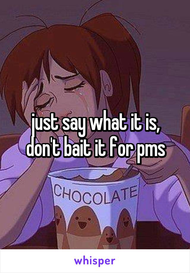 just say what it is, don't bait it for pms