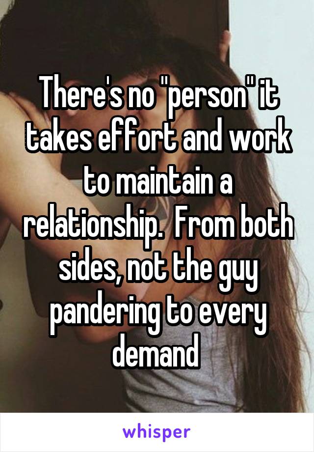 There's no "person" it takes effort and work to maintain a relationship.  From both sides, not the guy pandering to every demand 