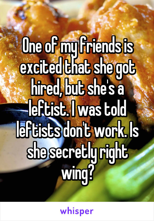 One of my friends is excited that she got hired, but she's a leftist. I was told leftists don't work. Is she secretly right wing?