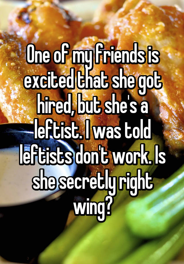 One of my friends is excited that she got hired, but she's a leftist. I was told leftists don't work. Is she secretly right wing?