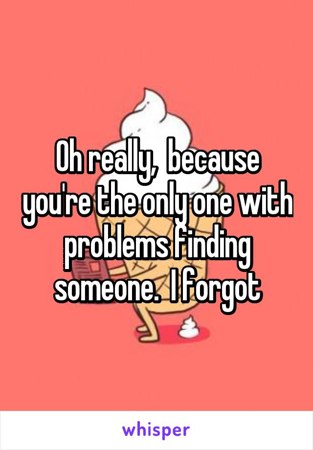 Oh really,  because you're the only one with problems finding someone.  I forgot