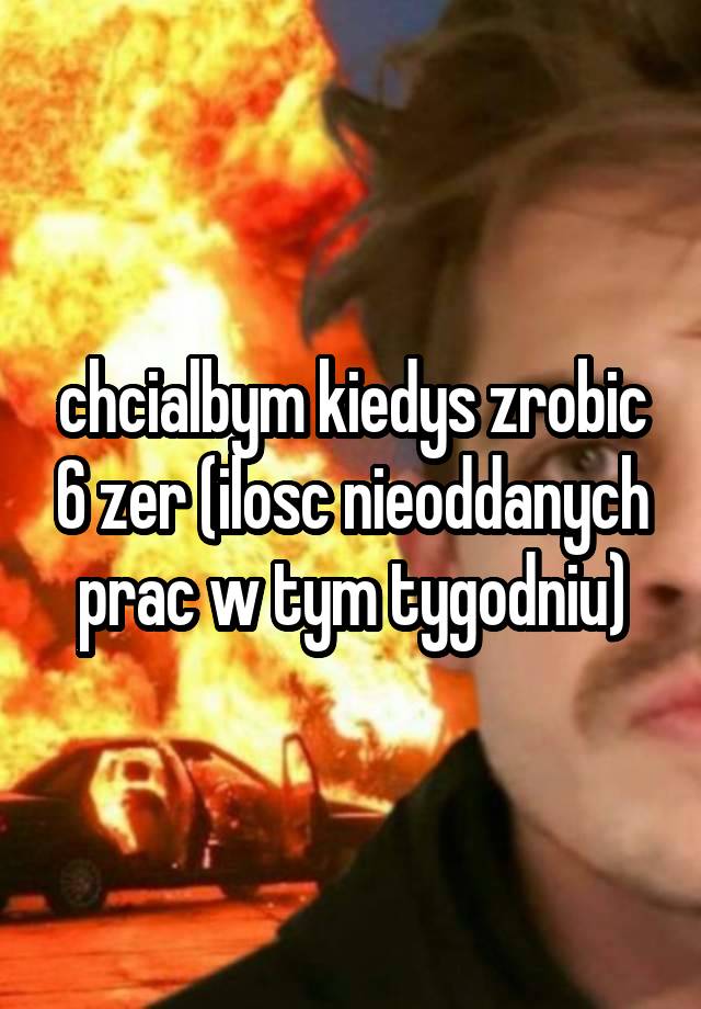 chcialbym kiedys zrobic 6 zer (ilosc nieoddanych prac w tym tygodniu)