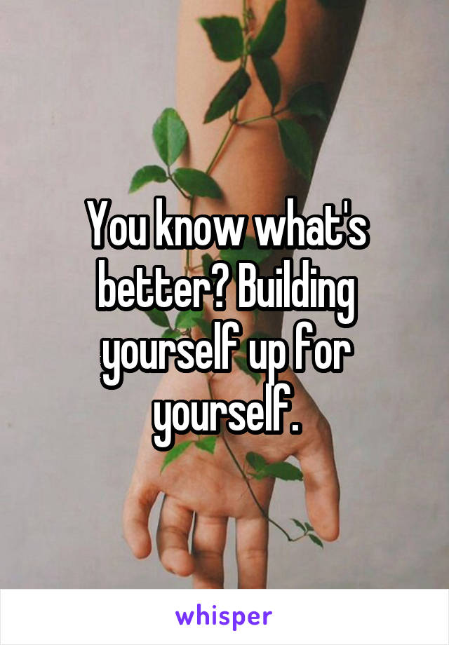 You know what's better? Building yourself up for yourself.