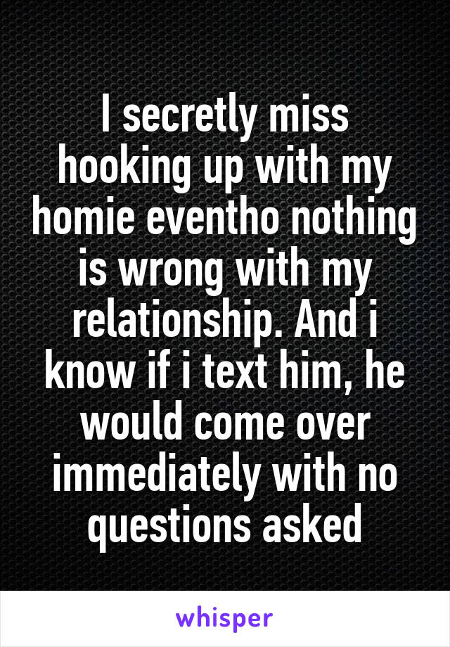 I secretly miss hooking up with my homie eventho nothing is wrong with my relationship. And i know if i text him, he would come over immediately with no questions asked