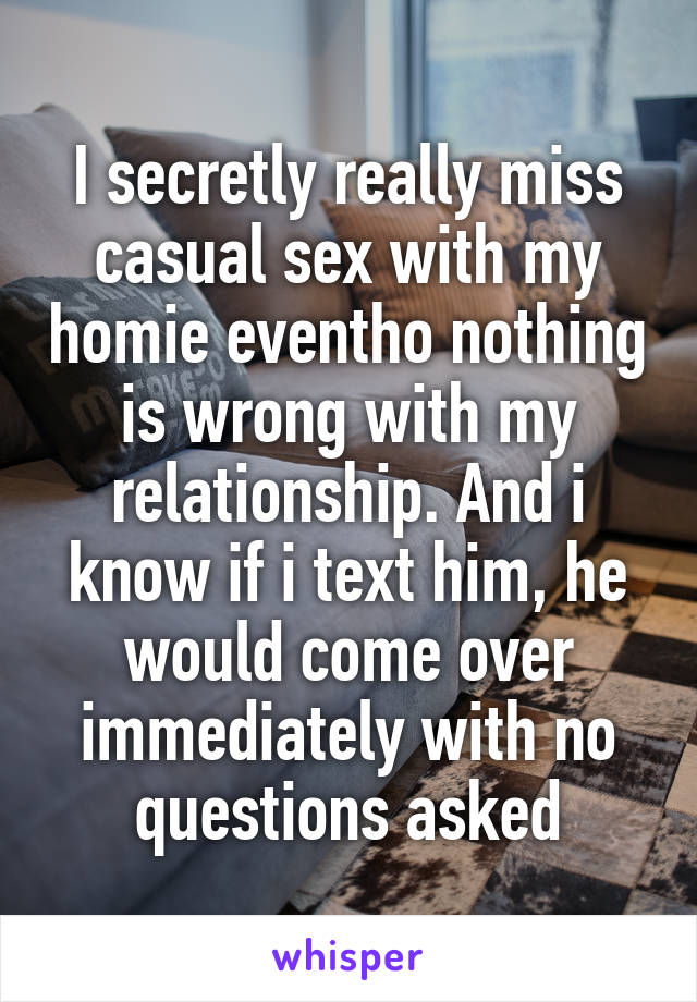 I secretly really miss casual sex with my homie eventho nothing is wrong with my relationship. And i know if i text him, he would come over immediately with no questions asked