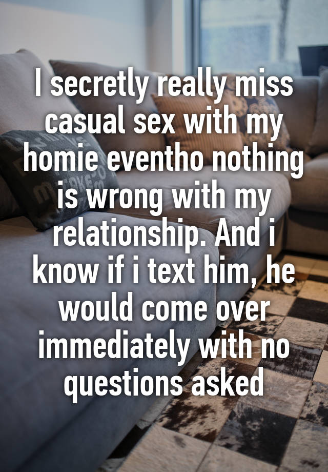 I secretly really miss casual sex with my homie eventho nothing is wrong with my relationship. And i know if i text him, he would come over immediately with no questions asked