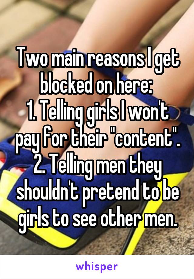 Two main reasons I get blocked on here: 
1. Telling girls I won't pay for their "content".
2. Telling men they shouldn't pretend to be girls to see other men.