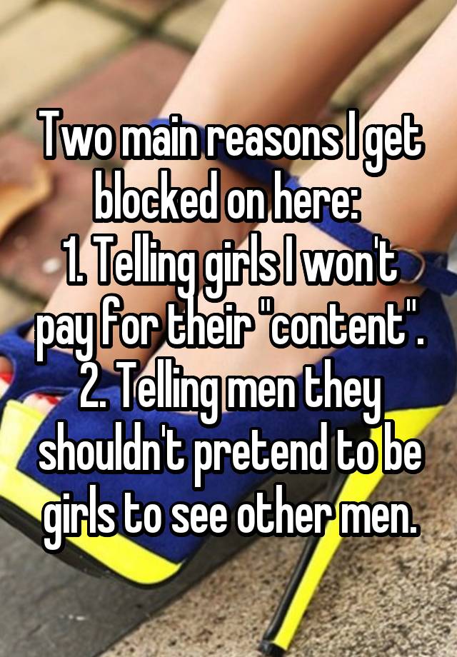 Two main reasons I get blocked on here: 
1. Telling girls I won't pay for their "content".
2. Telling men they shouldn't pretend to be girls to see other men.