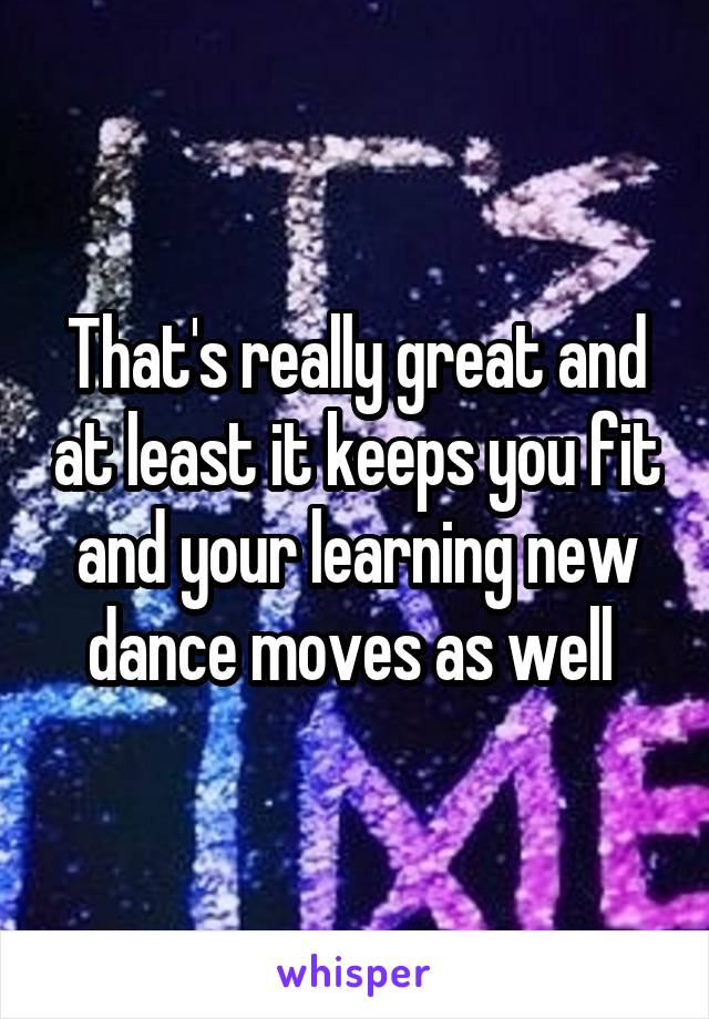 That's really great and at least it keeps you fit and your learning new dance moves as well 