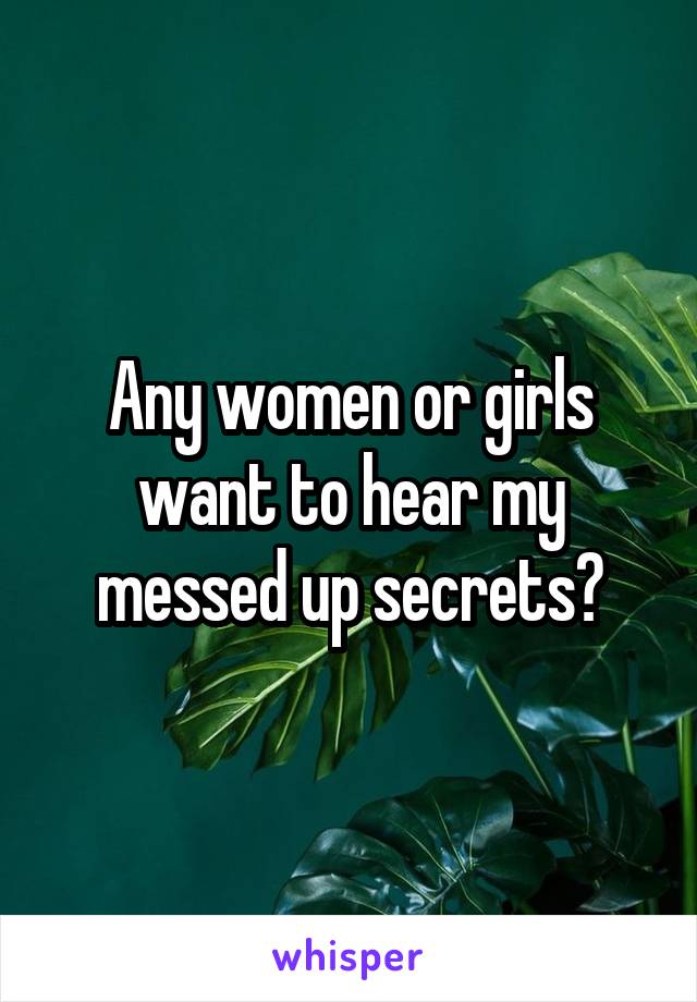 Any women or girls want to hear my messed up secrets?