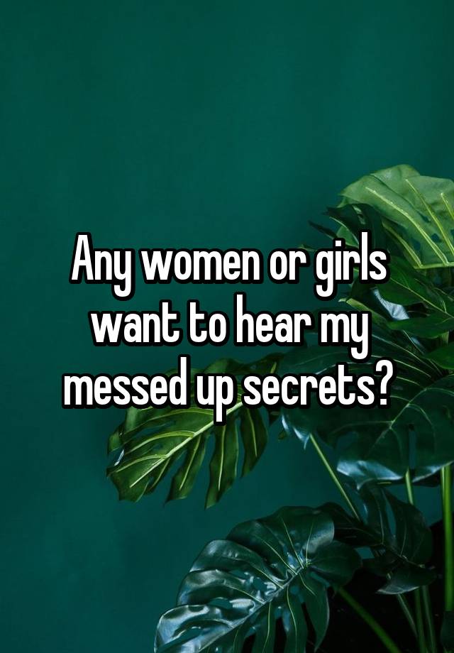 Any women or girls want to hear my messed up secrets?