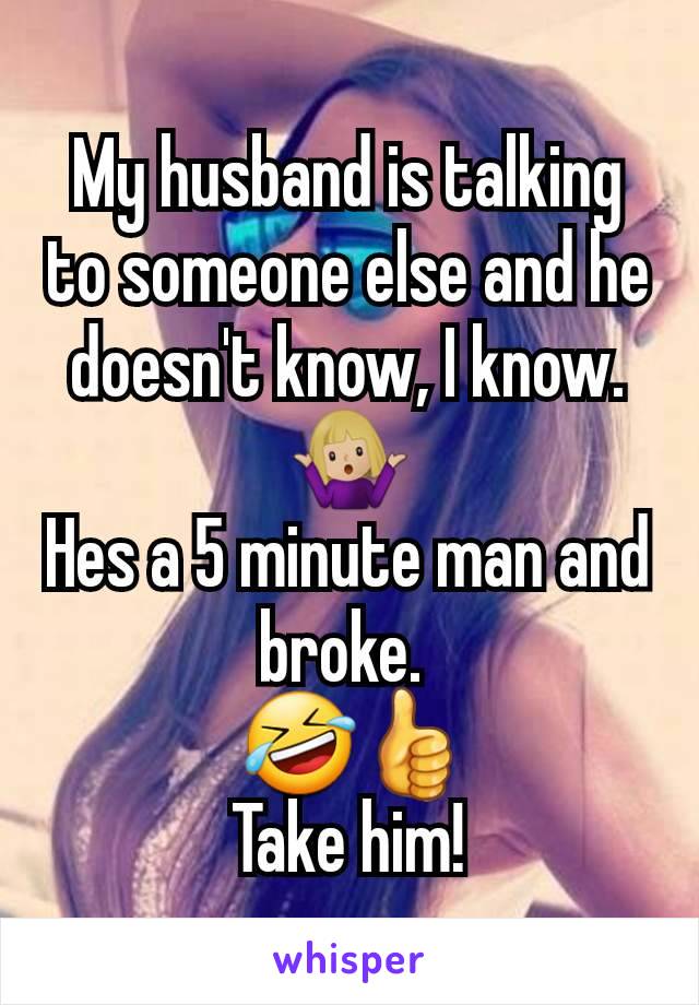 My husband is talking to someone else and he doesn't know, I know. 🤷🏼‍♀️
Hes a 5 minute man and broke. 
 🤣👍
Take him!