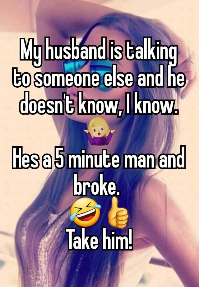 My husband is talking to someone else and he doesn't know, I know. 🤷🏼‍♀️
Hes a 5 minute man and broke. 
 🤣👍
Take him!