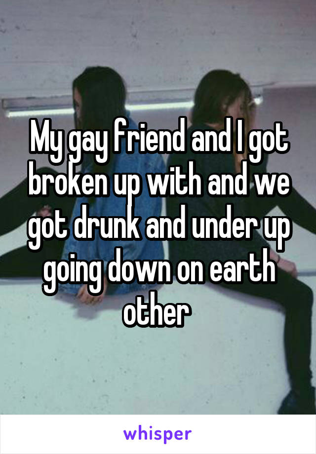 My gay friend and I got broken up with and we got drunk and under up going down on earth other 