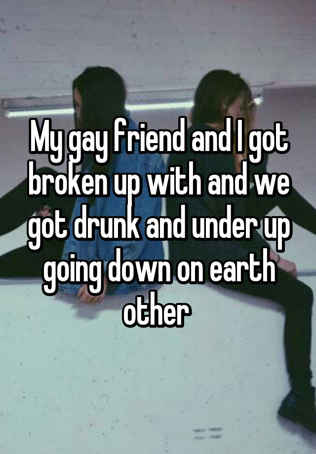 My gay friend and I got broken up with and we got drunk and under up going down on earth other 