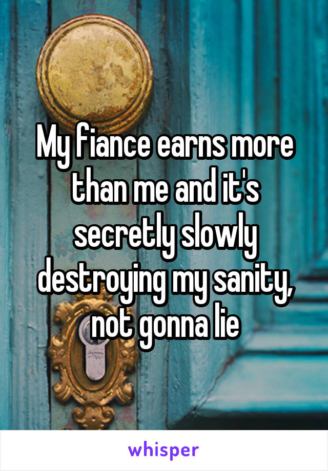 My fiance earns more than me and it's secretly slowly destroying my sanity, not gonna lie