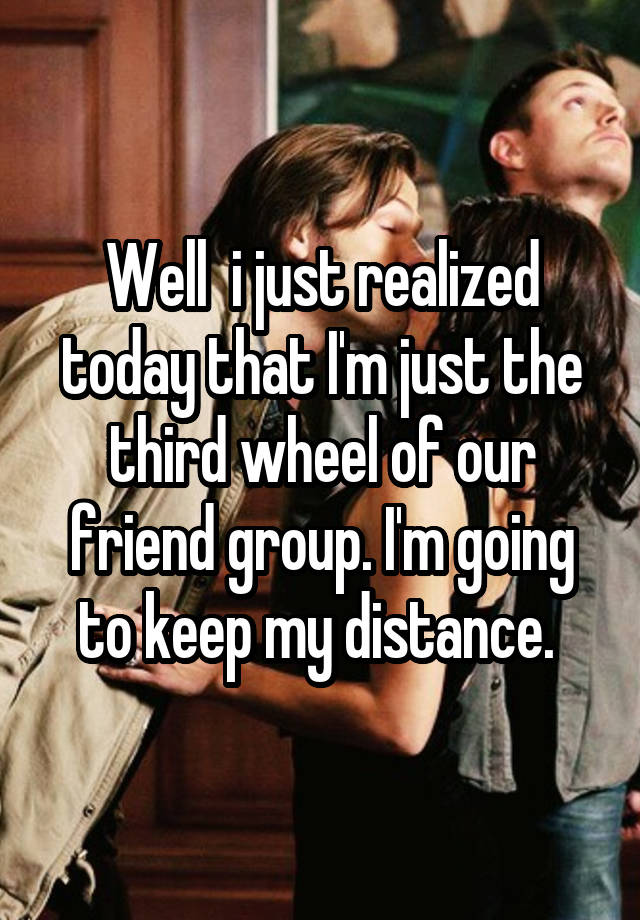 Well  i just realized today that I'm just the third wheel of our friend group. I'm going to keep my distance. 