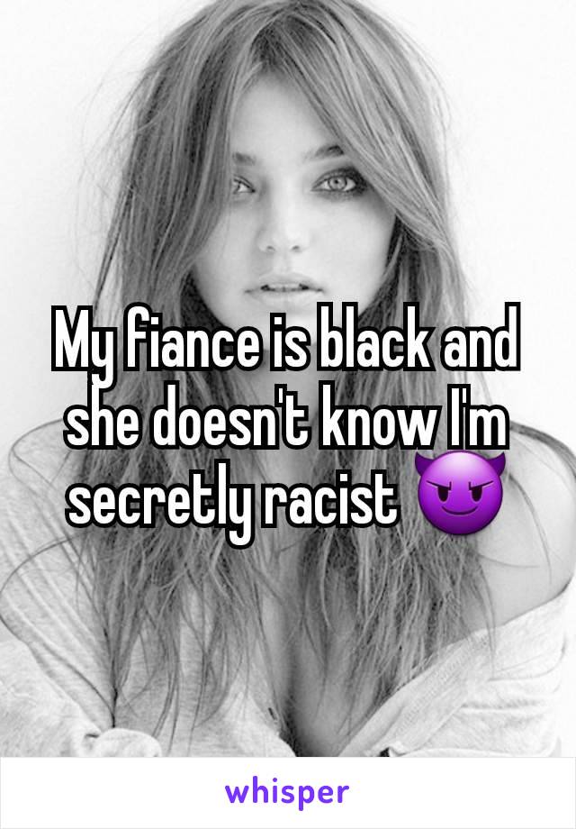 My fiance is black and she doesn't know I'm secretly racist 😈