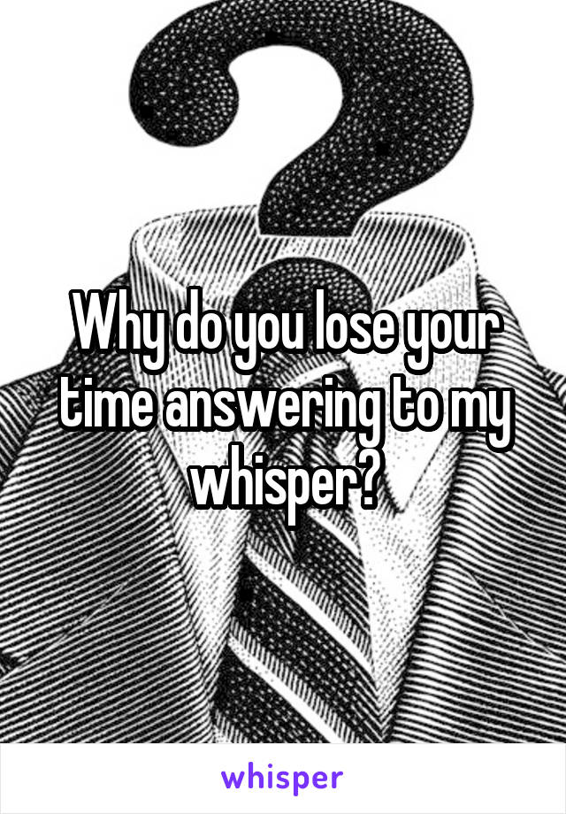 Why do you lose your time answering to my whisper?