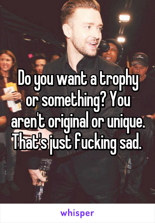 Do you want a trophy or something? You aren't original or unique. That's just fucking sad. 