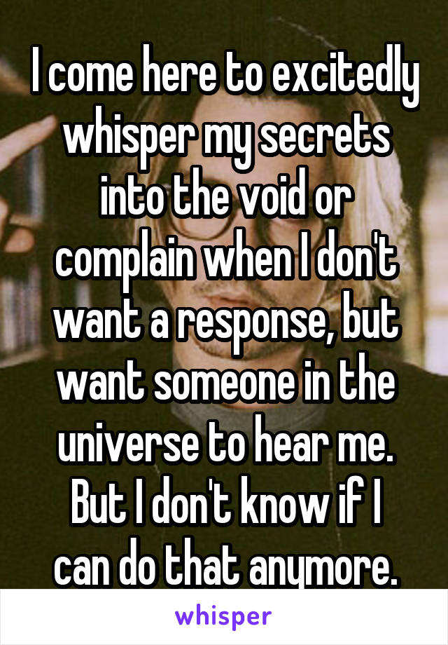 I come here to excitedly whisper my secrets into the void or complain when I don't want a response, but want someone in the universe to hear me.
But I don't know if I can do that anymore.