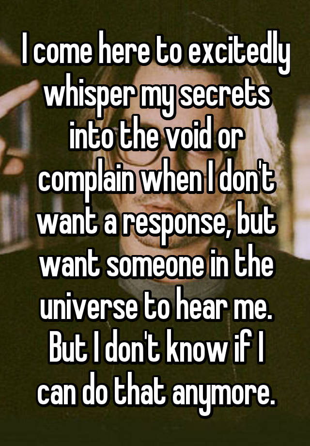 I come here to excitedly whisper my secrets into the void or complain when I don't want a response, but want someone in the universe to hear me.
But I don't know if I can do that anymore.