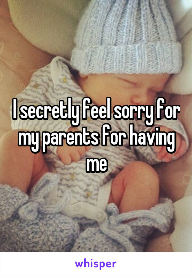 I secretly feel sorry for my parents for having me