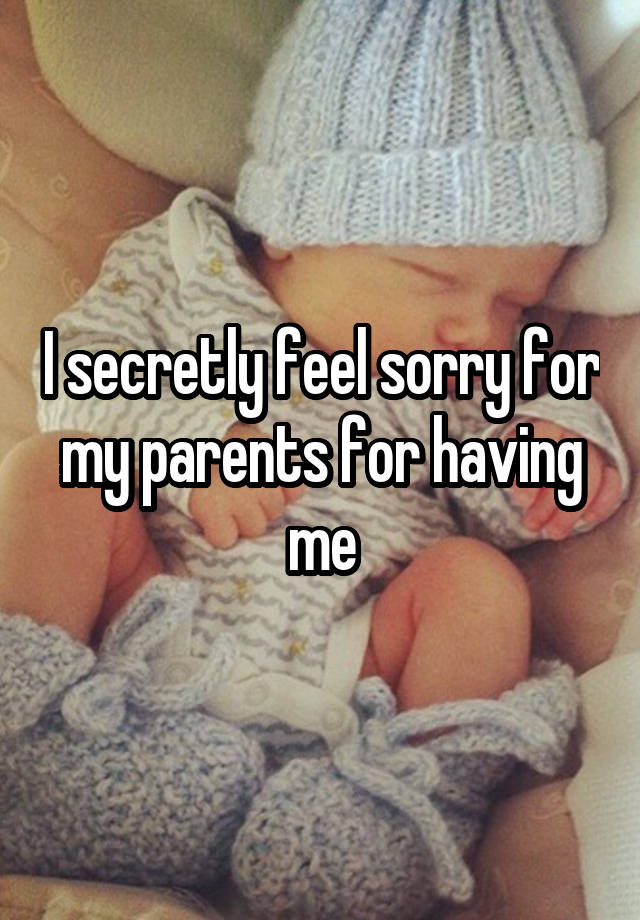 I secretly feel sorry for my parents for having me