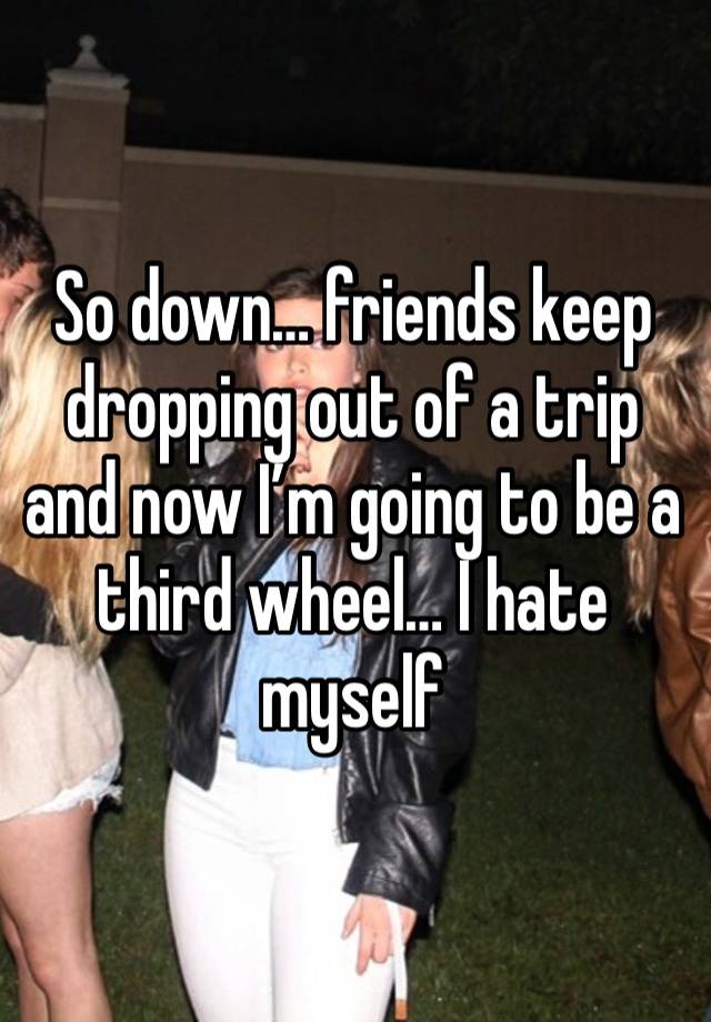 So down… friends keep dropping out of a trip and now I’m going to be a third wheel… I hate myself 