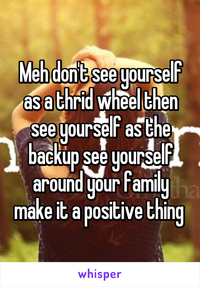 Meh don't see yourself as a thrid wheel then see yourself as the backup see yourself around your family make it a positive thing 