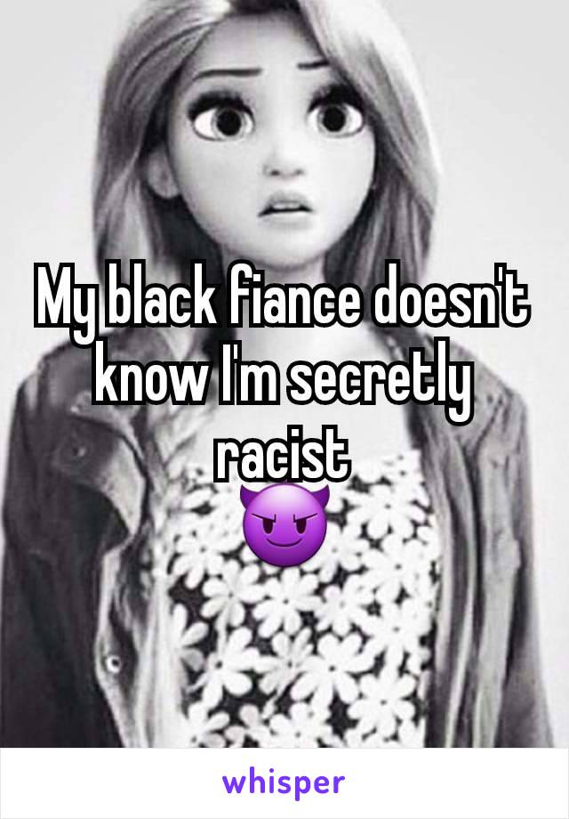 My black fiance doesn't know I'm secretly racist
😈